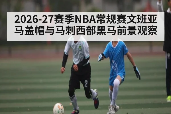 2026-27赛季NBA常规赛文班亚马盖帽与马刺西部黑马前景观察